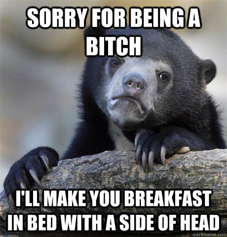 Sorry For being a bitch  i'll make you Breakfast in bed with a side of head  Confession Bear