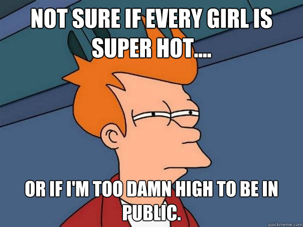 Not sure if every girl is super hot.... or if I'm too damn high to be in public.  Futurama Fry