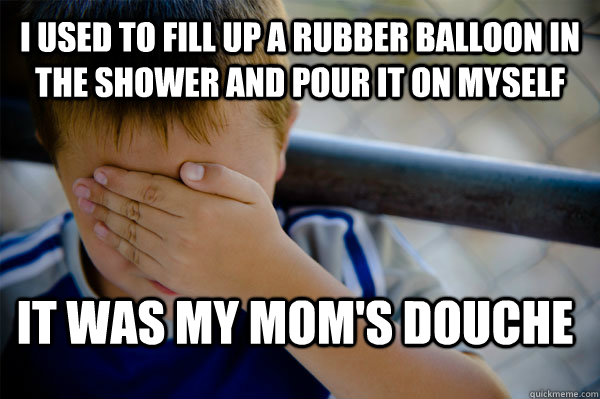 I used to fill up a rubber balloon in the shower and pour it on myself It was my mom's douche  Confession kid