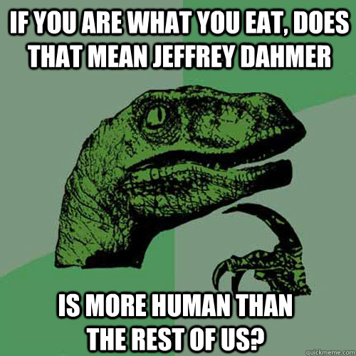 If you are what you eat, does that mean Jeffrey Dahmer  is more human than the rest of us?  Philosoraptor