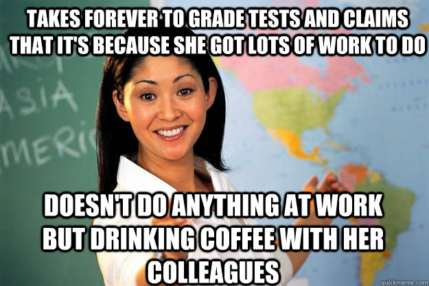 Takes forever to grade tests and claims that it's because she got lots of work to do doesn't do anything at work but drinking coffee with her  colleagues  Unhelpful High School Teacher