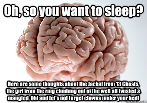 Oh, so you want to sleep? Here are some thoughts about the Jackal from 13 Ghosts, the girl from the ring climbing out of the well all twisted & mangled, Oh! and let's not forget clowns under your bed!    Scumbag Brain