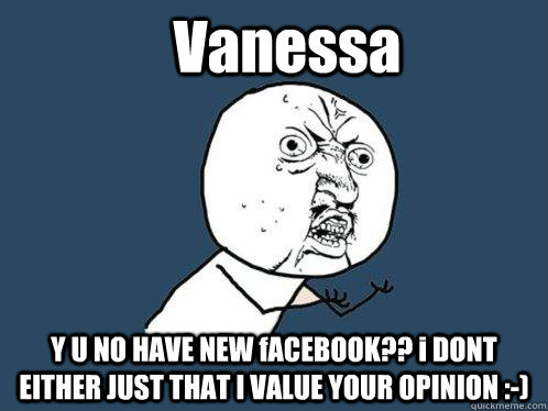 Vanessa Y U NO HAVE NEW fACEBOOK?? i DONT EITHER JUST THAT I VALUE YOUR OPINION :-)  Y U No