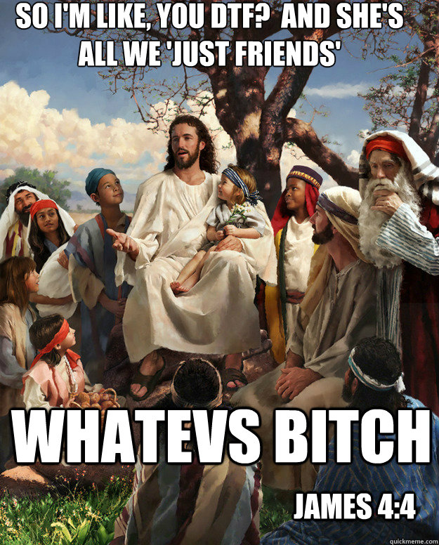 So I'm like, you DTF?  And she's all we 'just friends'  Whatevs bitch james 4:4  Story Time Jesus