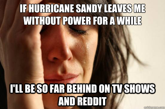 If Hurricane Sandy leaves me without power for a while I'll be so far behind on tv shows and reddit - If Hurricane Sandy leaves me without power for a while I'll be so far behind on tv shows and reddit  First World Problems