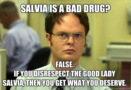 Salvia is a bad Drug? False.
If you disrespect the good lady salvia, Then you get what you deserve. - Salvia is a bad Drug? False.
If you disrespect the good lady salvia, Then you get what you deserve.  Dwight