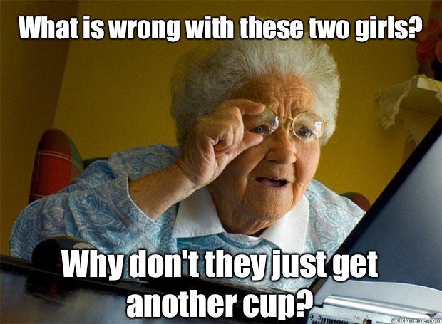 What is wrong with these two girls? Why don't they just get another cup?   - What is wrong with these two girls? Why don't they just get another cup?    Grandma finds the Internet