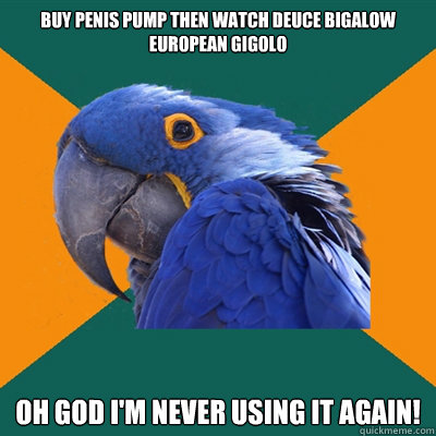 buy penis pump then watch deuce bigalow european gigolo oh god i'm never using it again! - buy penis pump then watch deuce bigalow european gigolo oh god i'm never using it again!  Paranoid Parrot