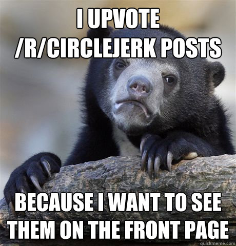 I upvote /r/circlejerk posts Because I want to see them on the front page  Confession Bear