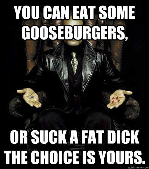 You can eat some gooseburgers, or suck a fat dick the choice is yours.  Morpheus