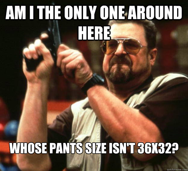 am I the only one around here whose pants size isn't 36x32?  Angry Walter