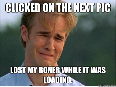 Clicked on the next pic Lost my boner while it was loading.  1990s Problems