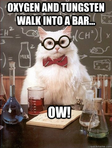 Oxygen and tungsten walk into a bar... ow! - Oxygen and tungsten walk into a bar... ow!  Chemistry Cat