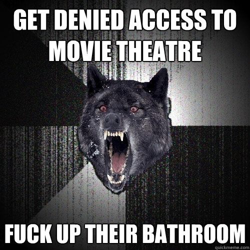 get denied access to  movie theatre fuck up their bathroom  Insanity Wolf