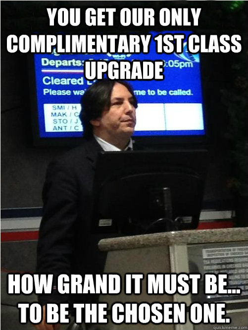You get our only complimentary 1st class upgrade How grand it must be... to be the chosen one.  