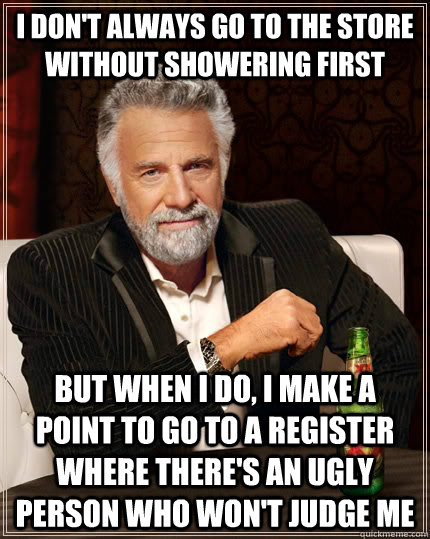 I don't always go to the store without showering first but when i do, i make a point to go to a register where there's an ugly person who won't judge me - I don't always go to the store without showering first but when i do, i make a point to go to a register where there's an ugly person who won't judge me  The Most Interesting Man In The World