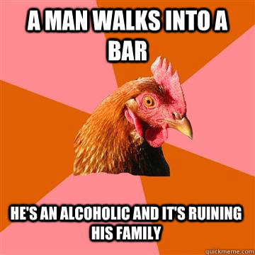 a man walks into a bar he's an alcoholic and it's ruining his family  Anti-Joke Chicken