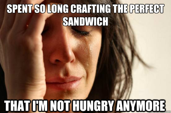 spent so long crafting the perfect sandwich that I'm not hungry anymore  First World Problems