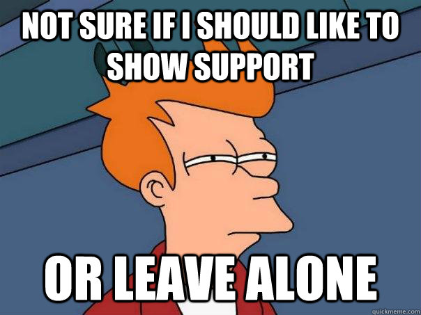 Not sure if I should like to show support  Or leave alone  Futurama Fry