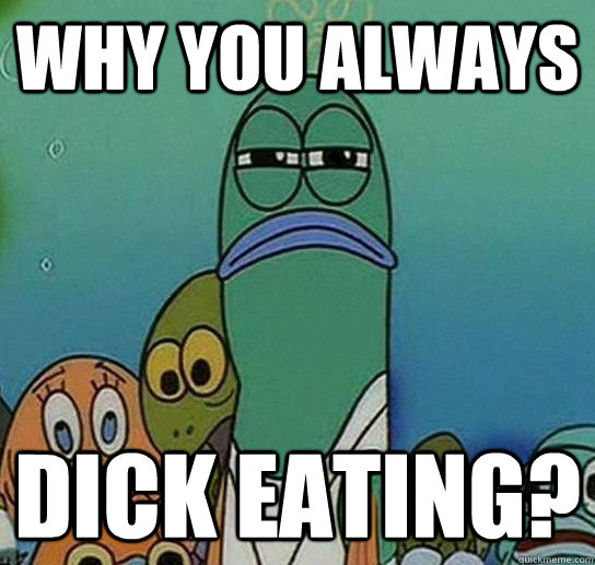 why you always dick eating? - why you always dick eating?  Serious fish SpongeBob