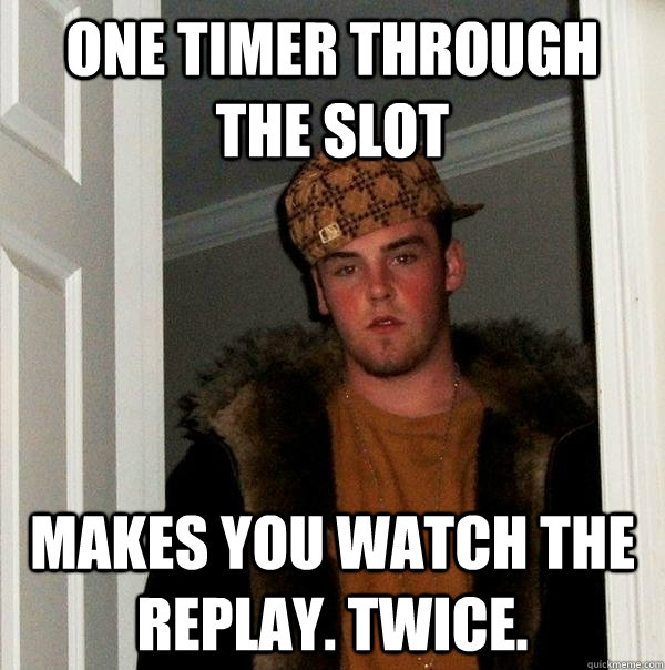 One timer through the slot makes you watch the replay. Twice.  Scumbag Steve