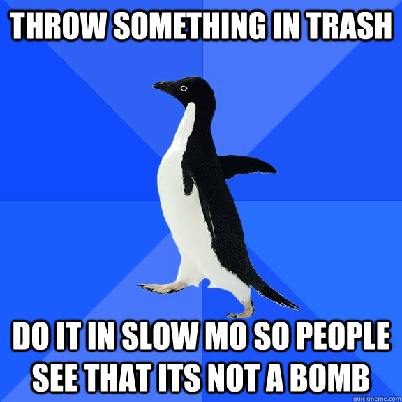 throw something in trash do it in slow mo so people see that its not a bomb  Socially Awkward Penguin