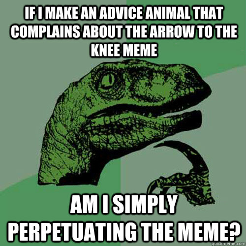 If I make an advice animal that complains about the arrow to the knee meme am I simply perpetuating the meme?  Philosoraptor