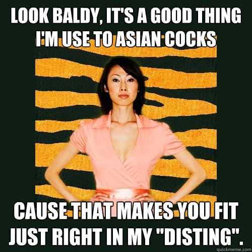 Look baldy, it's a good thing I'm use to Asian cocks cause that makes you fit just right in my 