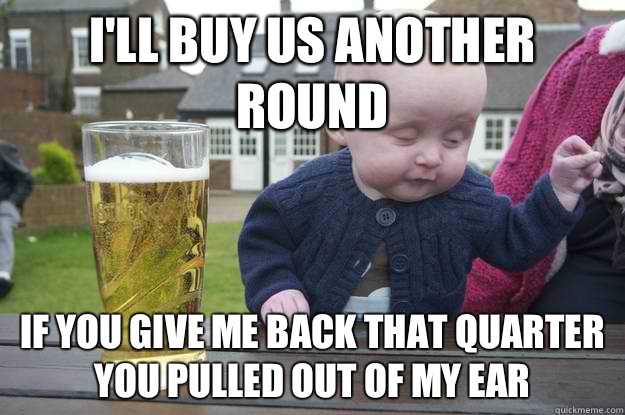I'll buy us another round If you give me back that quarter you pulled out of my ear  