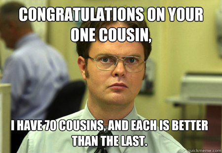 Congratulations on your one cousin, I have 70 cousins, and each is better than the last.   Dwight