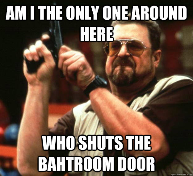 am I the only one around here Who shuts the bahtroom door  Angry Walter