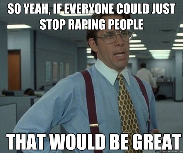 So yeah, if everyone could just stop raping people THAT WOULD BE GREAT  that would be great