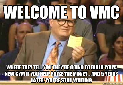 WELCOME to vmc where they tell you they're going to build you a new gym if you help raise the money... and 5 years later, you're still waiting  Whose Line