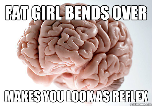 FAT GIRL BENDS OVER MAKES YOU LOOK AS REFLEX  Scumbag Brain