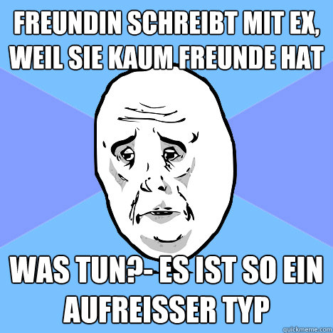 Freundin schreibt mit Ex, weil sie kaum Freunde hat Was tun?- Es ist so ein Aufreisser typ  Okay Guy