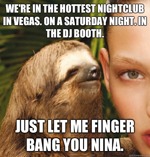 We're in the hottest nightclub in Vegas. On a Saturday night. In the DJ booth.  Just let me finger bang you Nina.  - We're in the hottest nightclub in Vegas. On a Saturday night. In the DJ booth.  Just let me finger bang you Nina.   Whispering Sloth