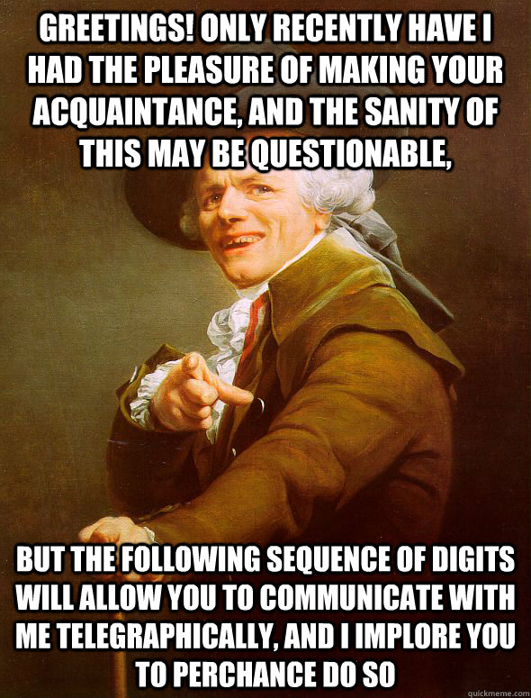 Greetings! Only recently have I had the pleasure of making your acquaintance, and the sanity of this may be questionable, But the following sequence of digits will allow you to communicate with me telegraphically, and I implore you to perchance do so  Joseph Ducreux