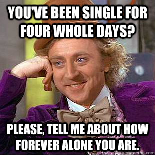 You've been single for four whole days? Please, tell me about how Forever alone you are.  Condescending Wonka