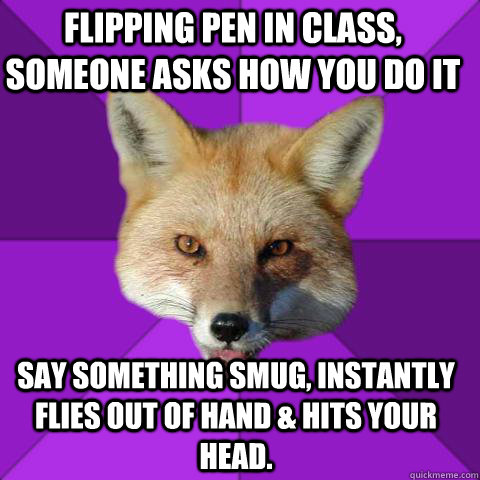 FLIPPING PEN IN CLASS, SOMEONE ASKS HOW YOU DO IT SAY SOMETHING SMUG, INSTANTLY FLIES OUT OF HAND & HITS YOUR HEAD.   Forensics Fox
