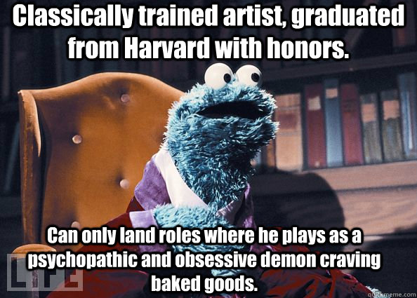 Classically trained artist, graduated from Harvard with honors. Can only land roles where he plays as a psychopathic and obsessive demon craving baked goods.   Cookie Monster