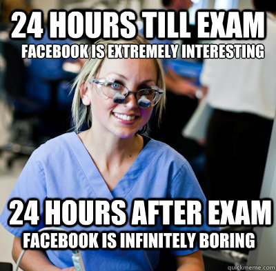 24 hours till exam Facebook is EXTREMELY interesting 24 hours after exam Facebook is Infinitely boring  overworked dental student