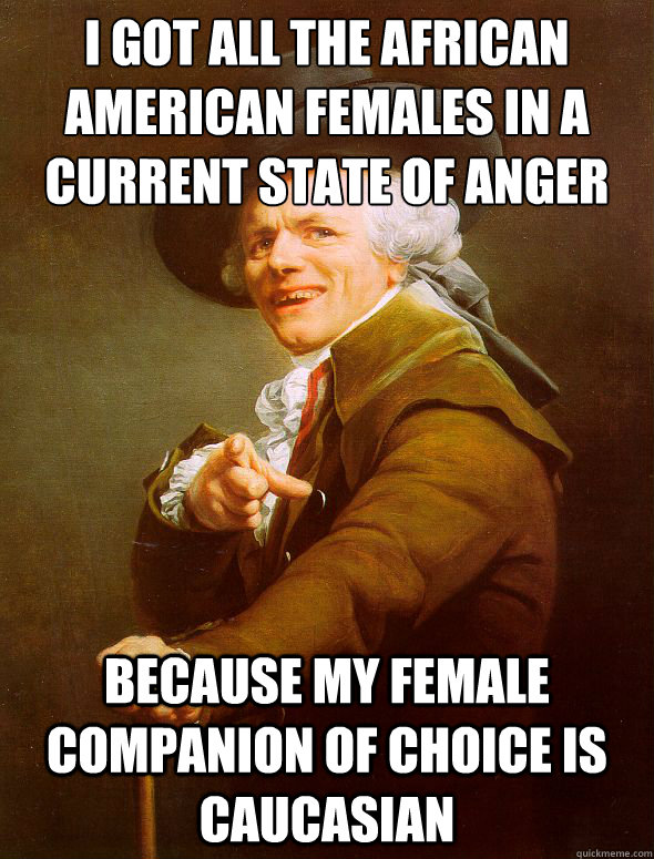 I got all the African﻿ American females in a current state of anger  because my female companion of choice is caucasian   Joseph Ducreux