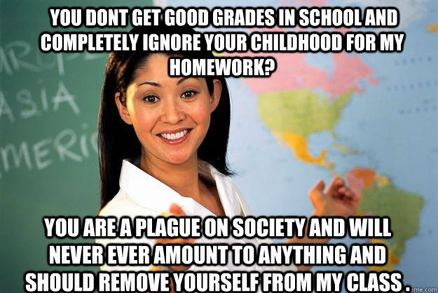  you dont get good grades in school and completely ignore your childhood for my homework? You are a plague on society and will never ever amount to anything and should remove yourself from my class .  Unhelpful High School Teacher