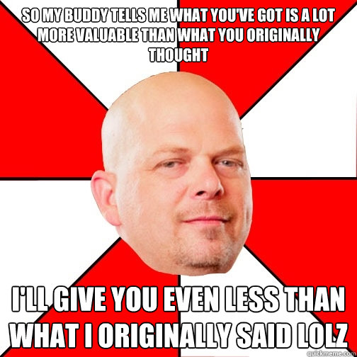 So my buddy tells me what you've got is a lot more valuable than what you originally thought I'll give you even less than what I originally said lolz - So my buddy tells me what you've got is a lot more valuable than what you originally thought I'll give you even less than what I originally said lolz  Pawn Star