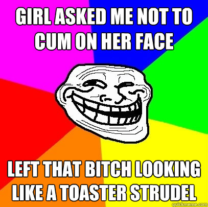 Girl asked me not to cum on her face Left that bitch looking like a toaster strudel  Troll Face