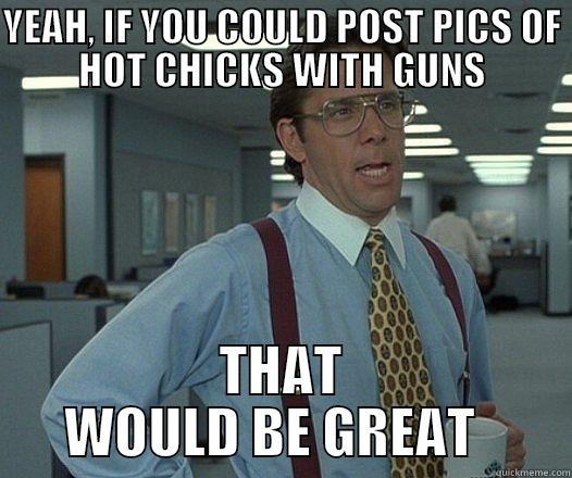 YEAH, IF YOU COULD POST PICS OF HOT CHICKS WITH GUNS THAT WOULD BE GREAT   Misc