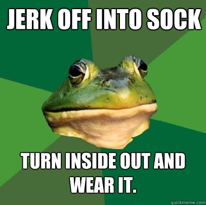 jerk off into sock TURN INSIDE OUT AND WEAR IT.  Foul Bachelor Frog