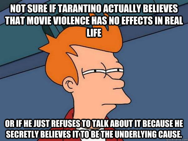 Not sure if Tarantino actually believes that movie violence has no effects in real life Or if he just refuses to talk about it because he secretly believes it to be the underlying cause. - Not sure if Tarantino actually believes that movie violence has no effects in real life Or if he just refuses to talk about it because he secretly believes it to be the underlying cause.  Futurama Fry