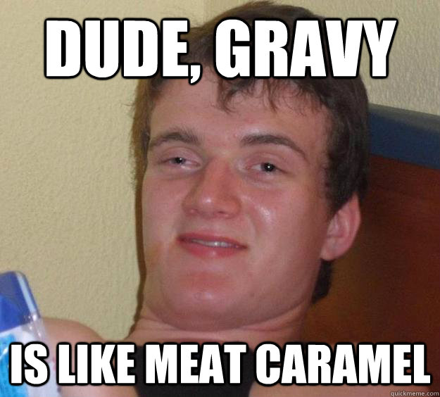 Dude, Gravy Is like meat caramel  10 Guy