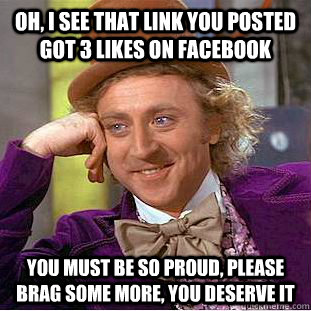 Oh, I see that link you posted got 3 likes on facebook You must be so proud, please brag some more, you deserve it  Condescending Wonka